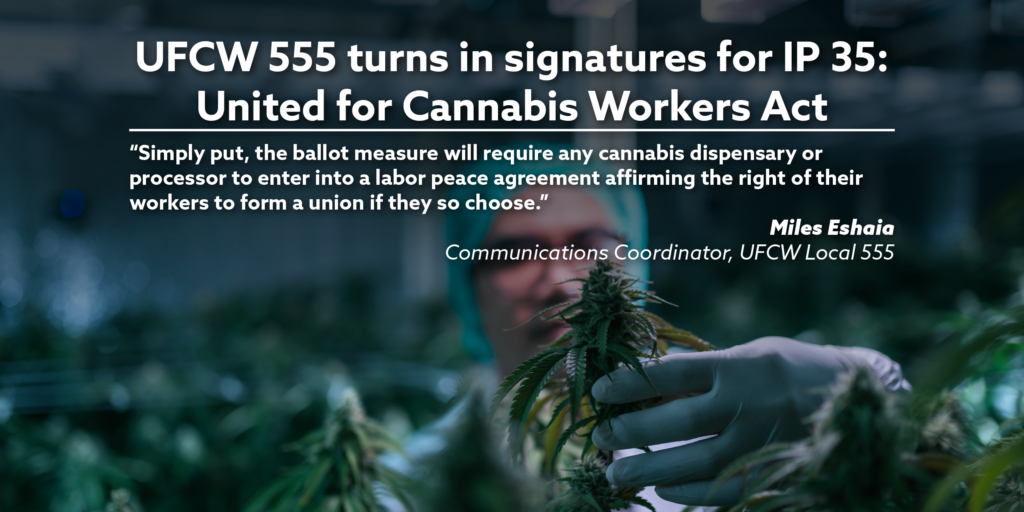 UFCW 555 turns in signatures for IP 35: United for Cannabis Workers Act. “Simply put, the ballot measure will require any cannabis dispensary or processor to enter into a labor peace agreement affirming the right of their workers to form a union if they so choose.” Miles Eshaia, Communications Coordinator, UFCW Local 555