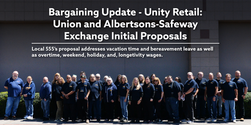 Bargaining Update - Unity Retail: Union and Albertsons-Safeway Exchange Initial Proposals. Local 555’s proposal addresses vacation time and bereavement leave as well as overtime, weekend, holiday, and, longetivity wages.